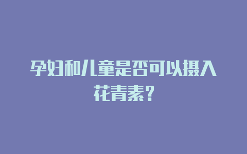 孕妇和儿童是否可以摄入花青素?