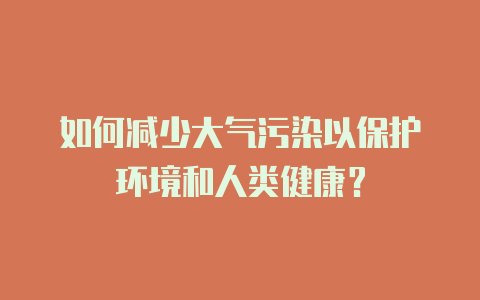 如何减少大气污染以保护环境和人类健康?