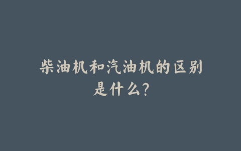 柴油机和汽油机的区别是什么?